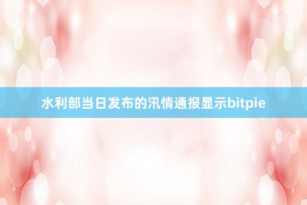 水利部当日发布的汛情通报显示bitpie