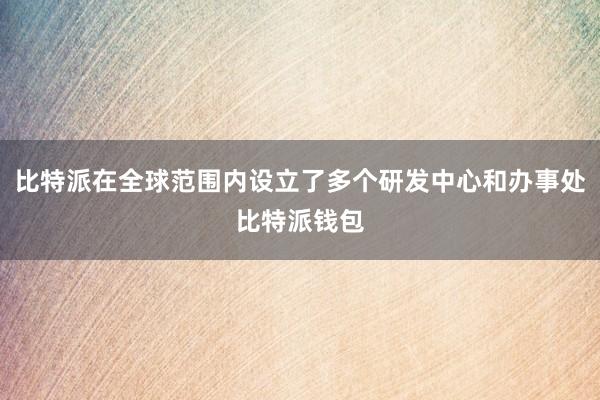 比特派在全球范围内设立了多个研发中心和办事处比特派钱包